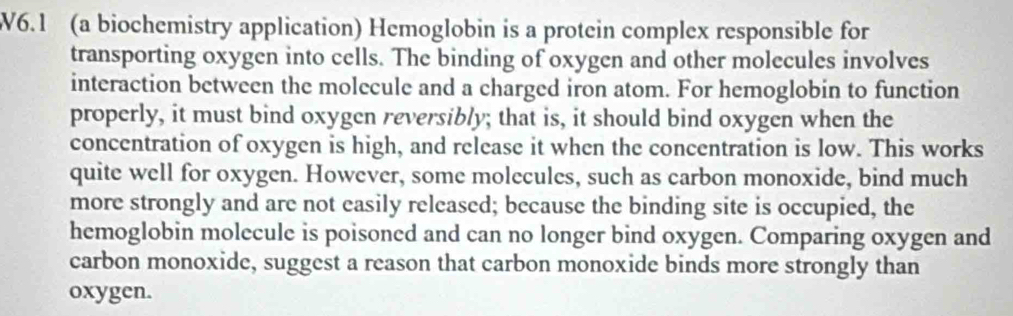 V6.1 (a biochemistry application) Hemoglobin is a protein complex responsible for 
transporting oxygen into cells. The binding of oxygen and other molecules involves 
interaction between the molecule and a charged iron atom. For hemoglobin to function 
properly, it must bind oxygen reversibly; that is, it should bind oxygen when the 
concentration of oxygen is high, and release it when the concentration is low. This works 
quite well for oxygen. However, some molecules, such as carbon monoxide, bind much 
more strongly and are not easily released; because the binding site is occupied, the 
hemoglobin molecule is poisoned and can no longer bind oxygen. Comparing oxygen and 
carbon monoxide, suggest a reason that carbon monoxide binds more strongly than 
oxygen.