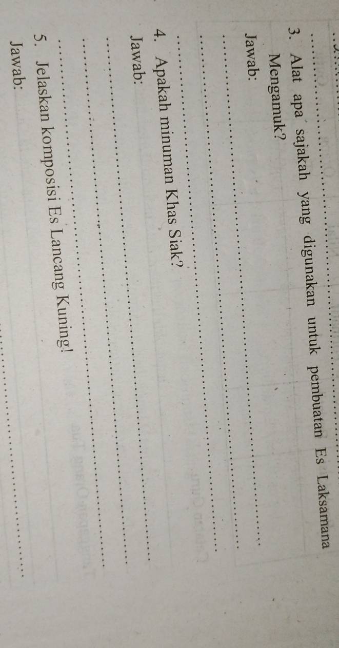 Alat apa sajakah yang digunakan untuk pembuatan Es Laksamana 
_ 
Mengamuk? 
_ 
Jawab: 
_ 
_ 
_ 
4. Apakah minuman Khas Siak? 
_ 
Jawab: 
_ 
_ 
5. Jelaskan komposisi Es Lancang Kuning! 
Jawab: 
_ 
_ 
_