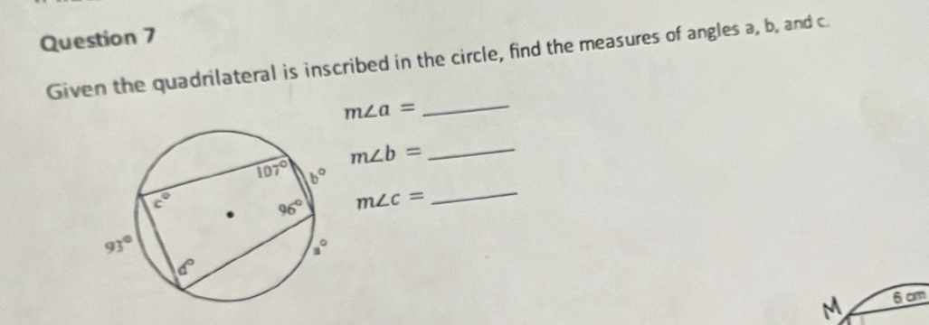 Given the quadrilateral is inscribed in the circle, find the measures of angles a, b, and c.
m∠ a= _
m∠ b= _
m∠ c=
_
M 6cm