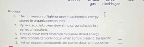 gas dioxide gas 
Process 
1. The conversion of light energy into chemical energy 
stored in organic compounds 
_ 
2. Pyruvic acid is broken down into carbon dioxide in a 
series of reactions 
_ 
3. Breaks down food molecule to release stored energy 
_ 
4. This process can only occur when light is present. Be specific 
_ 
5. When organic compounds are broken down without oxygen 
_