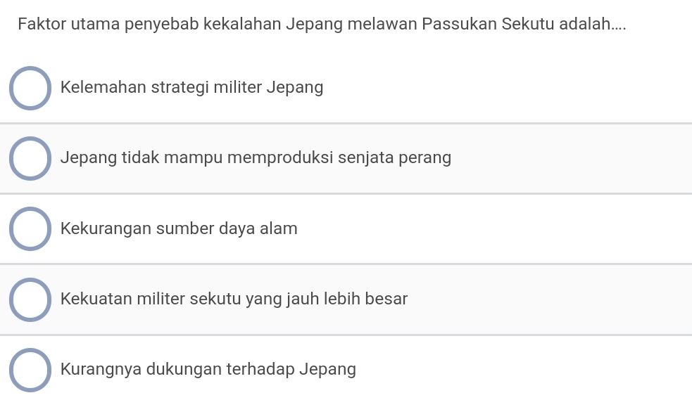 Faktor utama penyebab kekalahan Jepang melawan Passukan Sekutu adalah....
Kelemahan strategi militer Jepang
Jepang tidak mampu memproduksi senjata perang
Kekurangan sumber daya alam
Kekuatan militer sekutu yang jauh lebih besar
Kurangnya dukungan terhadap Jepang