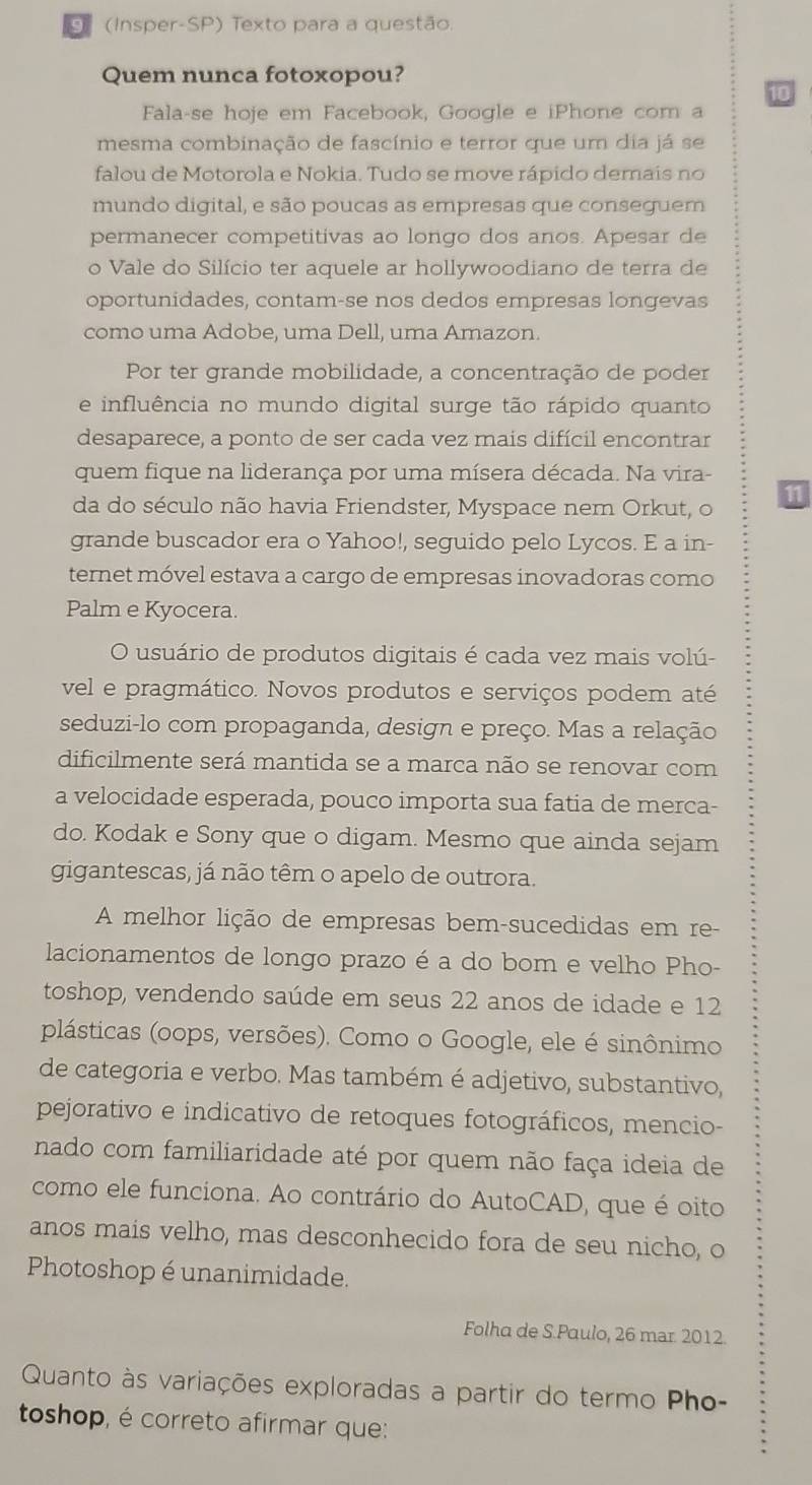 (Insper-SP) Texto para a questão.
Quem nunca fotoxopou?
10
Fala-se hoje em Facebook, Google e iPhone com a
mesma combinação de fascínio e terror que um dia já se
falou de Motorola e Nokia. Tudo se move rápido demais no
mundo digital, e são poucas as empresas que conseguem
permanecer competitivas ao longo dos anos. Apesar de
o Vale do Silício ter aquele ar hollywoodiano de terra de
oportunidades, contam-se nos dedos empresas longevas
como uma Adobe, uma Dell, uma Amazon.
Por ter grande mobilidade, a concentração de poder
e influência no mundo digital surge tão rápido quanto
desaparece, a ponto de ser cada vez mais difícil encontrar
quem fique na liderança por uma mísera década. Na vira-
11
da do século não havia Friendster, Myspace nem Orkut, o
grande buscador era o Yahoo!, seguido pelo Lycos. E a in-
ternet móvel estava a cargo de empresas inovadoras como
Palm e Kyocera.
O usuário de produtos digitais é cada vez mais volú-
vel e pragmático. Novos produtos e serviços podem até
seduzi-lo com propaganda, design e preço. Mas a relação
dificilmente será mantida se a marca não se renovar com
a velocidade esperada, pouco importa sua fatia de merca-
do. Kodak e Sony que o digam. Mesmo que ainda sejam
gigantescas, já não têm o apelo de outrora.
A melhor lição de empresas bem-sucedidas em re-
lacionamentos de longo prazo é a do bom e velho Pho-
toshop, vendendo saúde em seus 22 anos de idade e 12
plásticas (oops, versões). Como o Google, ele é sinônimo
de categoria e verbo. Mas também é adjetivo, substantivo,
pejorativo e indicativo de retoques fotográficos, mencio-
nado com familiaridade até por quem não faça ideia de
como ele funciona. Ao contrário do AutoCAD, que é oito
anos mais velho, mas desconhecido fora de seu nicho, o
Photoshop é unanimidade.
Folha de S.Paulo, 26 mar. 2012.
Quanto às variações exploradas a partir do termo Pho-
toshop, é correto afirmar que: