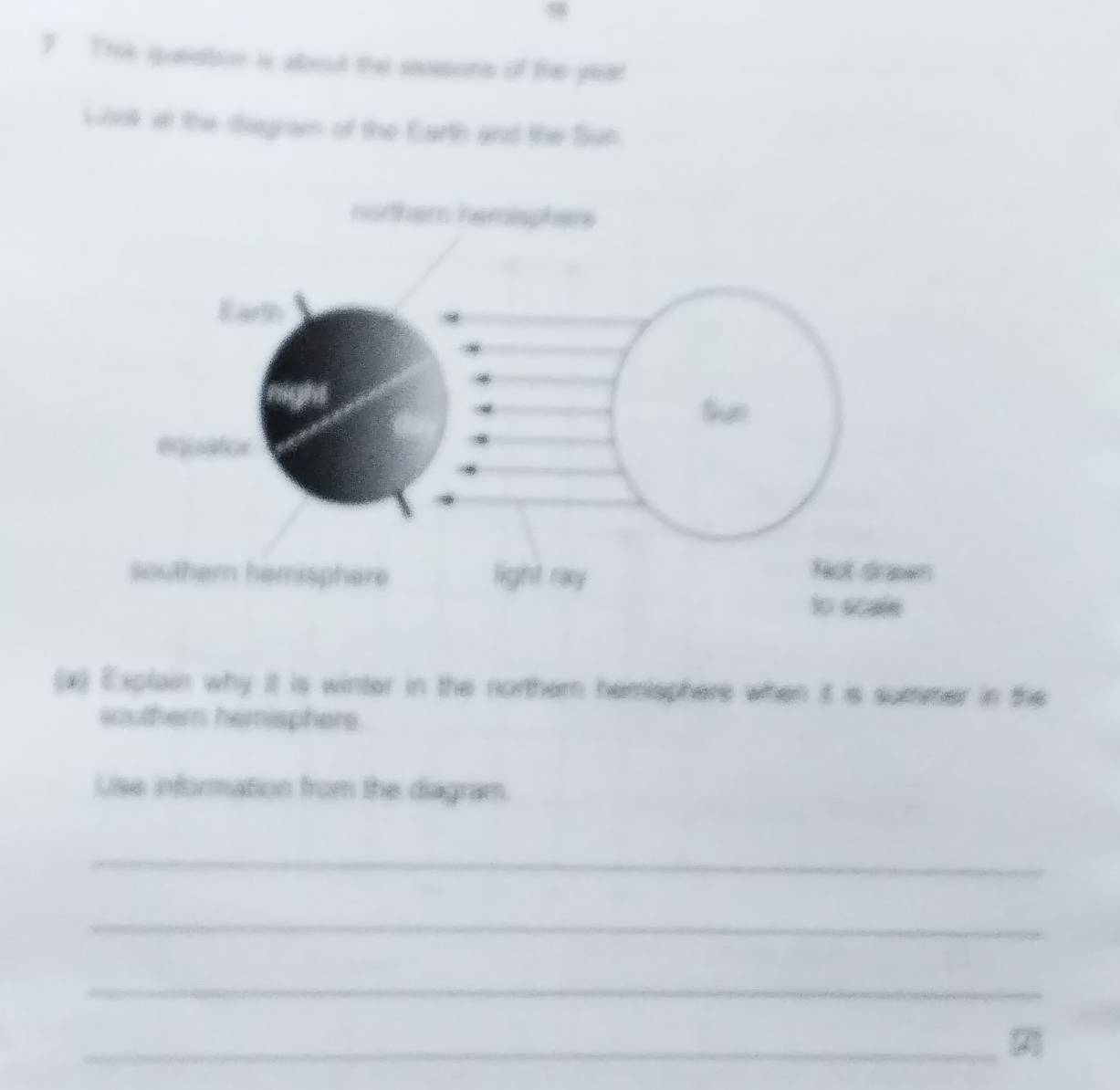 9
7 Thie queator is about the sesons of the year
Gonk it the Segram of the Earth and the Sun
norther hemispher
Earth
Sue
equator
southern hemisphere light ray Not drawn
to scale
(x) Explain why it is winter in the northern hemisphere when it is summer in the
southern hemisphere.
Lise information from the diagram.
_
_
_
_