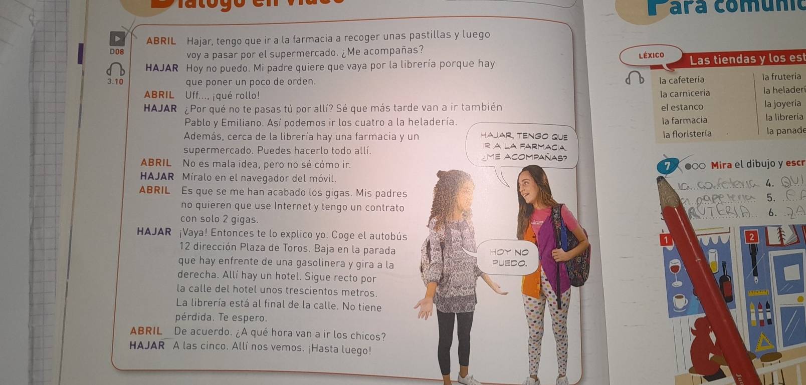 Fara comunic 
D ABRIL Hajar, tengo que ir a la farmacia a recoger unas pastillas y luego 
voy a pasar por el supermercado. ¿Me acompañas? 
D08 Léxico Las tiendas y los es 
HAJAR Hoy no puedo. Mi padre quiere que vaya por la librería porque hay
3.10 que poner un poco de orden. 
la cafetería la frutería 
ABRIL Uff..., ¡qué rollo! 
la carnicería la helader 
HAJAR ¿Por qué no te pasas tú por allí? Sé que más tarde van a ir también el estanco 
la joyería 
Pablo y Emiliano. Así podemos ir los cuatro a la heladería. la farmacia 
la librería 
hajar, tenGo que la floristería la panad 
Además, cerca de la librería hay una farmacia y un R A La farmacia. 
supermercado. Puedes hacerlo todo allí. ¿me acompañas? 
ABRIL No es mala idea, pero no sé cómo ir. 7 ●0 Mira el dibujo y escr 
HAJAR Míralo en el navegador del móvil. 
ABRIL Es que se me han acabado los gigas. Mis padres ansonfelenia 
5. 
no quieren que use Internet y tengo un contrato RU 
6. 
con solo 2 gigas. 
HAJAR ¡Vaya! Entonces te lo explico yo. Coge el autobús 
12 dirección Plaza de Toros. Baja en la parada HOY NO 
que hay enfrente de una gasolinera y gira a la PUEDO. 
derecha. Allí hay un hotel. Sigue recto por 
la calle del hotel unos trescientos metros. 
La librería está al final de la calle. No tiene 
pérdida. Te espero. 
ABRIL De acuerdo. ¿A qué hora van a ir los chicos? 
HAJAR A las cinco. Allí nos vemos. ¡Hasta luego!