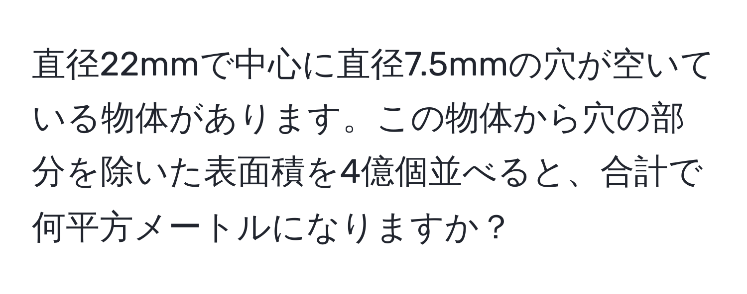 直径22mmで中心に直径7.5mmの穴が空いている物体があります。この物体から穴の部分を除いた表面積を4億個並べると、合計で何平方メートルになりますか？