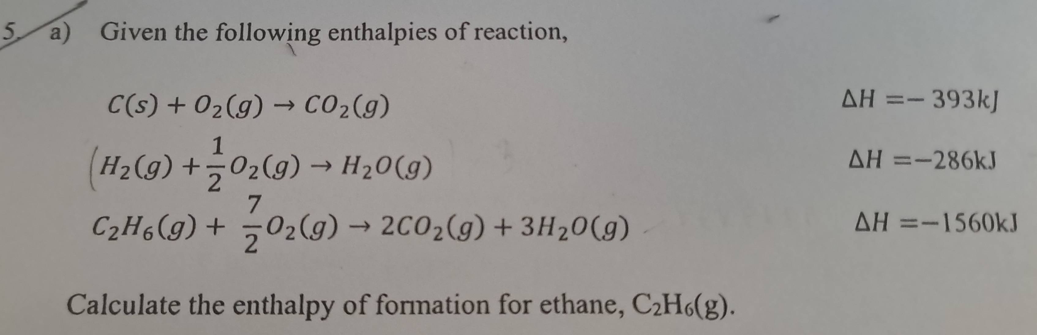 Given the following enthalpies of reaction,
C(s)+O_2(g)to CO_2(g)
△ H=-393kJ
(H_2(g)+ 1/2 O_2(g)to H_2O(g)
△ H=-286kJ
C_2H_6(g)+ 7/2 O_2(g)to 2CO_2(g)+3H_2O(g)
△ H=-1560kJ
Calculate the enthalpy of formation for ethane, C_2H_6(g).