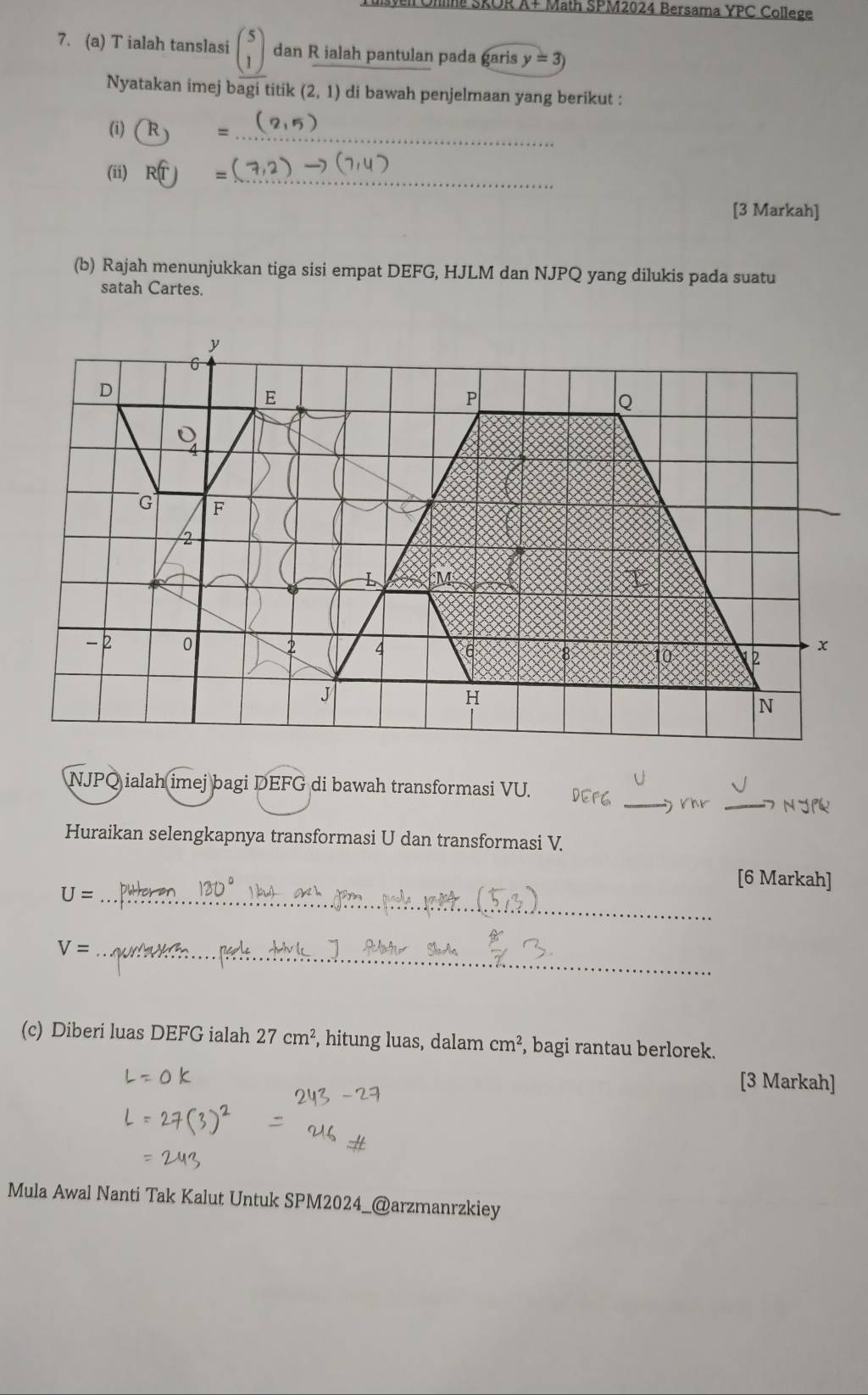 Tulsven Ohna SROR A+ Math SPM2024 Bersama YPC College 
7. (a) T ialah tanslasi beginpmatrix 5 1endpmatrix dan R ialah pantulan pada garis y=3)
Nyatakan imej bagi titik (2,1) di bawah penjelmaan yang berikut : 
_ 
(i) R =
(ii) R(T) = 
_ 
[3 Markah] 
(b) Rajah menunjukkan tiga sisi empat DEFG, HJLM dan NJPQ yang dilukis pada suatu 
satah Cartes.
NJPQ ialah imej bagi DEFG di bawah transformasi VU. 
_) rhr _ n r 
Huraikan selengkapnya transformasi U dan transformasi V
[6 Markah] 
_ U=
V= _ 
(c) Diberi luas DEFG ialah 27cm^2 , hitung luas, dalam cm^2 , bagi rantau berlorek. 
[3 Markah] 
Mula Awal Nanti Tak Kalut Untuk SPM2024_@arzmanrzkiey