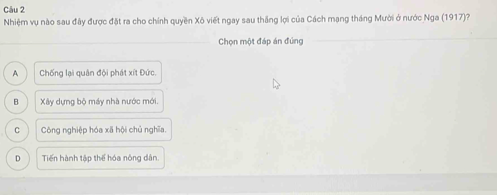 Nhiệm vụ nào sau đây được đặt ra cho chính quyền Xô viết ngay sau thắng lợi của Cách mạng tháng Mười ở nước Nga (1917)?
Chọn một đáp án đúng
A Chống lại quân đội phát xít Đức.
B Xây dựng bộ máy nhà nước mới.
C Công nghiệp hóa xã hội chủ nghĩa.
D Tiến hành tập thể hóa nông dân.