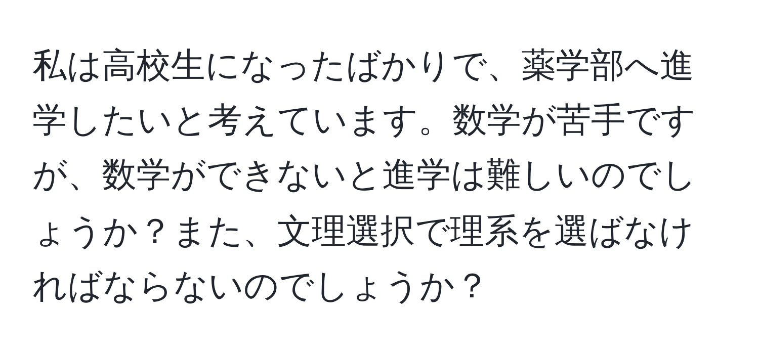 私は高校生になったばかりで、薬学部へ進学したいと考えています。数学が苦手ですが、数学ができないと進学は難しいのでしょうか？また、文理選択で理系を選ばなければならないのでしょうか？