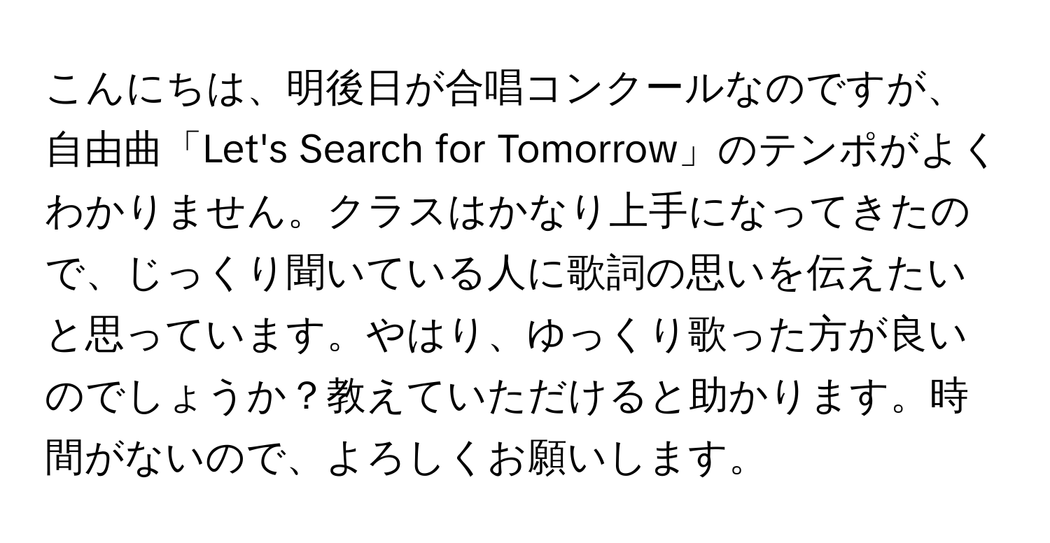 こんにちは、明後日が合唱コンクールなのですが、自由曲「Let's Search for Tomorrow」のテンポがよくわかりません。クラスはかなり上手になってきたので、じっくり聞いている人に歌詞の思いを伝えたいと思っています。やはり、ゆっくり歌った方が良いのでしょうか？教えていただけると助かります。時間がないので、よろしくお願いします。