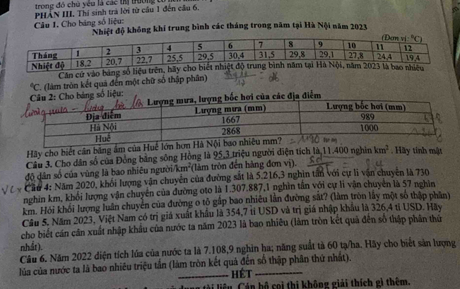 trong đó chủ yêu là các thị trường có 
PHẢN III. Thí sinh trà lời từ cầu 1 đến câu 6,
Câu 1. Cho bảng số liệu:
Nhiệt độ không khí trung bình các tháng trong năm tại Hà Nội năm 2023
Căn cứ vào bảng số l°C 7. (làm tròn kết quả đến một chữ số thập phân)
: Cho bảng số liệu:
ốc hơi của các địa điểm
Hãy cho biết cân băng âm của Huế lớ
Câu 3. Cho dân số của Đồng bằng sông Hồng là 95,3 triệu người diện tích là 11. 101 0 nghìn km^2 Hãy tinh mật
độ dân số của vùng là bao nhiêu người// km^2 (làm tròn đến hàng đơn vị).
Cầu 4: Năm 2020, khối lượng vận chuyển của đường sắt là 5.216,3 nghin tấn với cự li vận chuyên là 730
nghìn km, khổi lượng vận chuyển của đường oto là 1.307.887,1 nghìn tần với cự li vận chuyên là 57 nghìn
km. Hỏi khối lượng luân chuyển của đường o tỏ gấp bao nhiêu lần đường sắt? (làm tròn lấy một số thập phân)
Câu 5. Năm 2023, Việt Nam có trị giá xuất khẩu là 354,7 tỉ USD và trị giá nhập khẩu là 326,4 tỉ USD. Hãy
cho biết cán cân xuất nhập khẩu của nước ta năm 2023 là bao nhiêu (làm tròn kết quả đến số thập phân thứ
nhất).
Câu 6. Năm 2022 diện tích lúa của nước ta là 7.108,9 nghin ha; năng suất tà 60 tạ/ha. Hãy cho biết sản lượng
lủa của nước ta là bao nhiêu triệu tấn (làm tròn kết quả đến số thập phân thứ nhất).
hét
n tài liêu. Cán bộ coi thi không giải thích gì thêm.