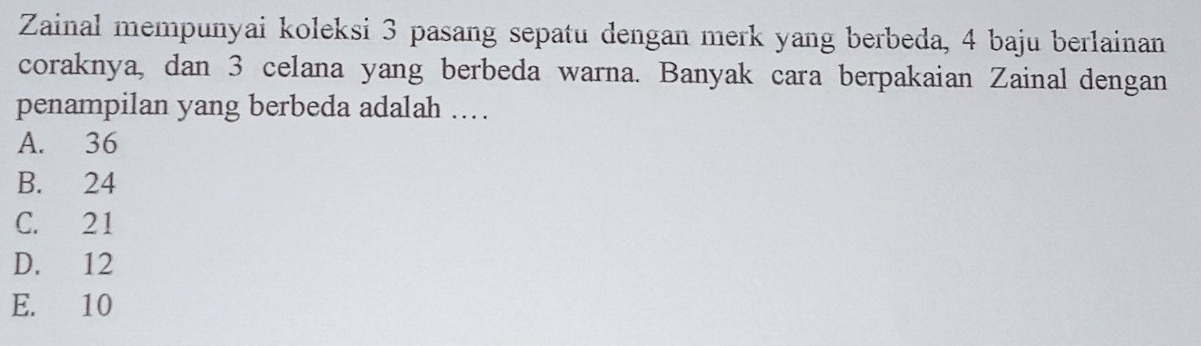 Zainal mempunyai koleksi 3 pasang sepatu dengan merk yang berbeda, 4 baju berlainan
coraknya, dan 3 celana yang berbeda warna. Banyak cara berpakaian Zainal dengan
penampilan yang berbeda adalah ...
A. 36
B. 24
C. 21
D. 12
E. 10