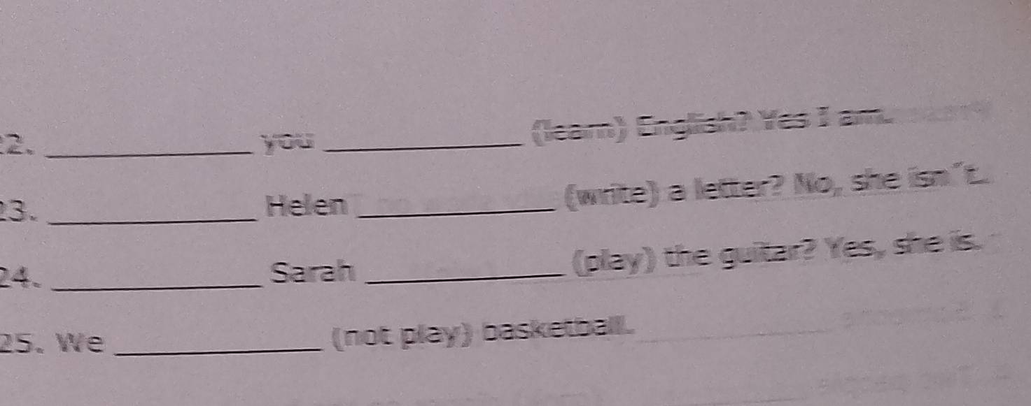 you_ 
(leam) English? Yes I am. 
3. _Helen_ 
(write) a letter? No, she isn"t. 
24. _Sarah_ 
(play) the guitar? Yes, she is. 
25. We_ 
(not play) basketball.