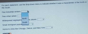 the South. For each statement, use the drop-down menu to indicate whether it was a characteristic of the North or 
Few industrial centers: _  
Few urban areas: □ 
in places: 
Widespread segregatic North □ 
Small immigrant popule South 
Home to cities like Chicago, Detroil, and New York: □