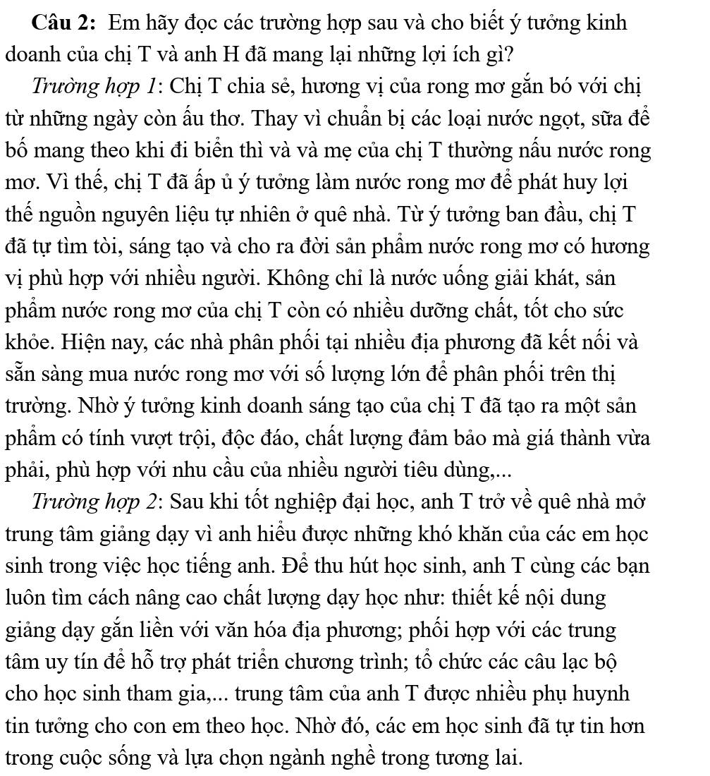 Em hãy đọc các trường hợp sau và cho biết ý tưởng kinh
doanh của chị T và anh H đã mang lại những lợi ích gì?
Trường hợp 1: Chị T chia sẻ, hương vị của rong mơ gắn bó với chị
từ những ngày còn ấu thơ. Thay vì chuẩn bị các loại nước ngọt, sữa để
bố mang theo khi đi biển thì và và mẹ của chị T thường nấu nước rong
mơ. Vì thế, chị T đã ấp ủ ý tưởng làm nước rong mơ để phát huy lợi
thế nguồn nguyên liệu tự nhiên ở quê nhà. Từ ý tưởng ban đầu, chị T
đã tự tìm tòi, sáng tạo và cho ra đời sản phầm nước rong mơ có hương
vị phù hợp với nhiều người. Không chỉ là nước uống giải khát, sản
phẩm nước rong mơ của chị T còn có nhiều dưỡng chất, tốt cho sức
khỏe. Hiện nay, các nhà phân phối tại nhiều địa phương đã kết nối và
sẵn sàng mua nước rong mơ với số lượng lớn để phân phối trên thị
trường. Nhờ ý tưởng kinh doanh sáng tạo của chị T đã tạo ra một sản
phẩm có tính vượt trội, độc đáo, chất lượng đảm bảo mà giá thành vừa
phải, phù hợp với nhu cầu của nhiều người tiêu dùng,...
Trường hợp 2: Sau khi tốt nghiệp đại học, anh T trở về quê nhà mở
trung tâm giảng dạy vì anh hiểu được những khó khăn của các em học
sinh trong việc học tiếng anh. Để thu hút học sinh, anh T cùng các bạn
luôn tìm cách nâng cao chất lượng dạy học như: thiết kế nội dung
giảng dạy gắn liền với văn hóa địa phương; phối hợp với các trung
tâm uy tín để hỗ trợ phát triển chương trình; tổ chức các câu lạc bộ
cho học sinh tham gia,... trung tâm của anh T được nhiều phụ huynh
tin tưởng cho con em theo học. Nhờ đó, các em học sinh đã tự tin hơn
trong cuộc sống và lựa chọn ngành nghề trong tương lai.