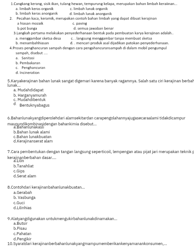 Cangkang kerang, sisik ikan, tulang hewan, tempurung kelapa, merupakan bahan limbah keraiinan...
a. limbah keras organik c. limbah lunak organik
b. limbah keras anorganik d. limbah lunak anorganik
2. Pecahan kaca, keramik, merupakan contoh bahan limbah yang dapat dibuat kerajinan
a hiasan mozaik c. paving
b.pot bunga d. semua jawaban benar
3.Langkah pertama melakukan penyederhanaan bentuk pada pembuatan karya kerajinan adalah..
a. menggambar sketsa desa c. . langsung menggambar tanpa membuat sketsa
b. menambahhiasan d. . mencari produk asal dijadikan patokan penyederhanaan.
4.Proses penghancuran sampah dengan cara pengahancuransampah di dalam mobil pengumpul
sampah, disebut ....
a. Sanitasi
b. Pembakaran
c. Penghancuran
d. Incineration
5.Karyakerajinan bahan lunak sangat digemari karena banyak ragamnya. Salah satu ciri kerajinan berbah
lunak...
a. Mudahdidapat
b. Harganyamurah
c. Mudahdibentuk
d. Bentuknyabagus
6.Bahanlunakyangdiperolehdari alamsekitardan carapengolahannyajugasecaraalami tidakdicampur
maupundikombinaşidengan bahankimia disebut...
a han luna ka s i
b.Bahan lunak alami
c.Bahan lunakbuatan
d.Kerajinanserat alam
7.Cara pembentukan dengan tangan langsung seperticoil, lempengan atau pijat jari merupakan teknik p
kerajinanberbahan dasar....
a Lilin
b.Tanahliat
c.Gips
d.Serat alam
8.Contohdari kerajinanbahanlunakbuatan...
a.Gerabah
b. Vasbunga
c.Guci
d.Lilinhias
9.Alatyangdigunakan untukmengukirbahanlunakdinamakan...
a.Butsir
b.Pisau
c.Pahatan
d.Pengikir
10.Syaratdari kerajinanberbahanlunakyangmampumemberikankenyamanankonsumen,...