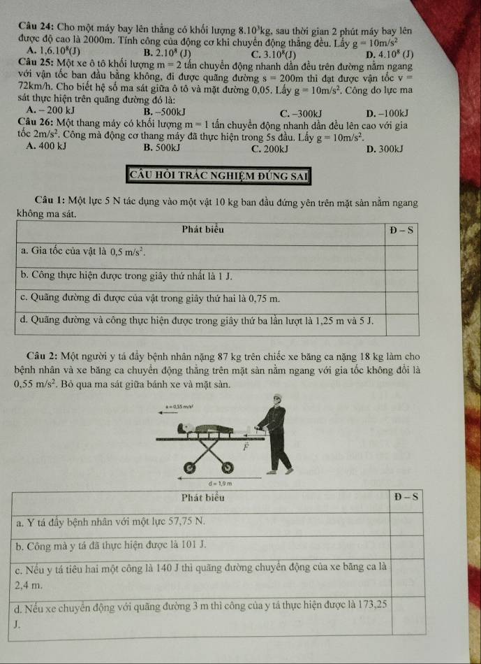 Cho một máy bay lên thẳng có khối lượng 8.10^3kg , sau thời gian 2 phút máy bay lên
được độ cao là 2000m. Tính công của động cơ khi chuyển động thẳng đều. Lầy g=10m/s^2
A. 1,6.10^8(J) B. 2.10^8 (J) C. 3.10^8(J) D. 4.10^8(J)
Câu 25: Một xe ô tô khối lượng m=2 tấn chuyển động nhanh dần đều trên đường nằm ngang
với vận tốc ban đầu bằng không, đi được quãng đường s=200m m thi đạt được vận tốc v=
72km/h. Cho biết hệ số ma sát giữa ô tô và mặt đường 0,05. Lấy g=10m/s^2. Công do lực ma
sát thực hiện trên quãng đường đó là:
A. - 200 kJ B.-500kJ C. -300kJ D. -100kJ
Câu 26: Một thang máy có khối lượng m=1 tấn chuyền động nhanh dần đều lên cao với gia
tốc 2m/s^2 *. Công mà động cơ thang máy đã thực hiện trong 5s đầu. Lấy g=10m/s^2.
A. 400 kJ B. 500kJ C. 200kJ D. 300kJ
cầu hồi trác nghiệm đứng sai
Câu 1: Một lực 5 N tác dụng vào một vật 10 kg ban đầu đứng yên trên mặt sản nằm ngang
kh
Câu 2: Một người y tá đầy bệnh nhân nặng 87 kg trên chiếc xe băng ca nặng 18 kg làm cho
bệnh nhân và xe băng ca chuyển động thẳng trên mặt sàn nằm ngang với gia tốc không đổi là
0.55m/s^2. Bỏ qua ma sát giữa bánh xe và mặt sàn.