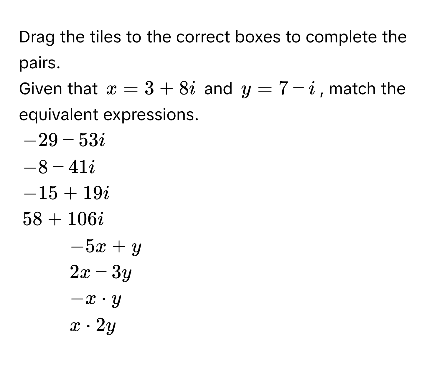 Drag the tiles to the correct boxes to complete the pairs. 
Given that $x = 3 + 8i$ and $y = 7 - i$, match the equivalent expressions.
$-29 - 53i$
$-8 - 41i$
$-15 + 19i$
$58 + 106i$
1. $-5x + y$
2. $2x - 3y$
3. $-x · y$
4. $x · 2y$