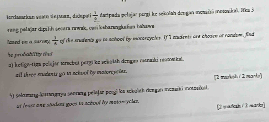 Berdasarkan suatu tinjauan, didapati  1/6  daripada pelajar pergi ke sekolah dengan menaiki motosikal. Jīka 3
rang pelajar dipilih secara rawak, cari kebarangkalian bahawa 
lased on a survey,  1/6 of the students go to school by motorcycles. If 3 students are chosen at random, find 
he probability that 
2) ketiga-tiga pelajar tersebut pergi ke sekolah dengan menaiki motosikal. 
all three students go to school by motorcycles. 
[2 markah / 2 marks] 
5) sekurang-kurangnya seorang pelajar pergi ke sekolah dengan menaïki motosikal. 
at least one student goes to school by motorcycles. 
[2 markah / 2 marks]