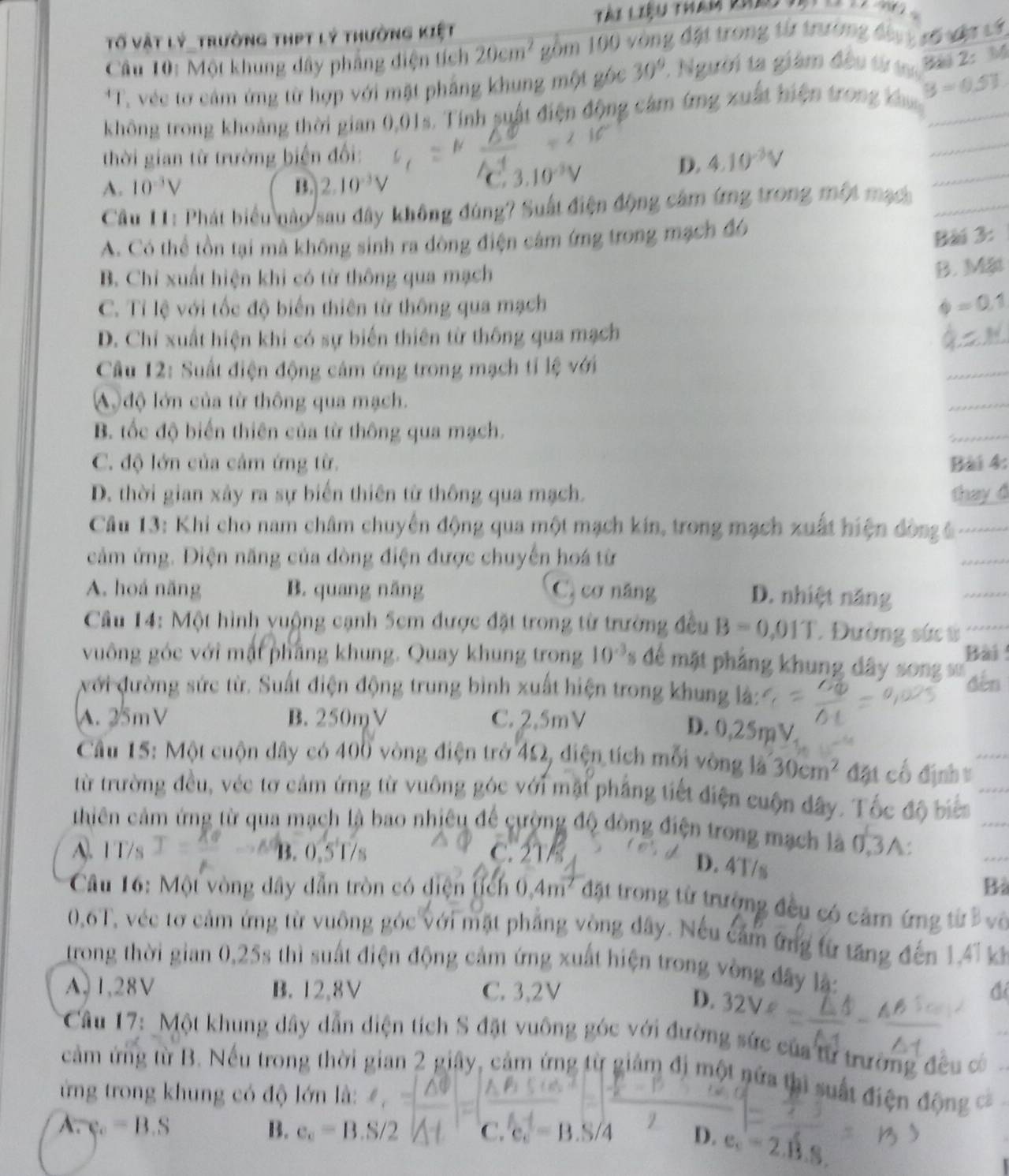 Tố vật lý_trường thPt lý thường kiệt
Câu 10: Một khung dây phẳng điện tích 20cm^2 gồm 100 vòng đặt trong từ trường đầng xố vật cơ
*T. véc tơ cảm ứng từ hợp với mặt phẳng khung một gốc 30°. Người ta giám đều từ tủ   2 I
_
không trong khoảng thời gian 0,01s. Tính suất điện động cảm ứng xuất hiện trong ka B=0.51 _
thời gian từ trường biến đối:
D. 4.10^(-3)V
A. 10^(-3)V B. 2.10^(-3)V C 3.10^(-3)V
Câu 11: Phát biểu nào sau đây không đúng? Suất điện động cảm ứng trong một mạch_
_
A. Có thể tồn tại mà không sinh ra đòng điện cảm ứng trong mạch đ6
Bài 3:
B. Chỉ xuất hiện khi có từ thông qua mạch
B. Mặt
C. Tỉ lệ với tốc độ biến thiên từ thông qua mạch Phi =0.1
D. Chi xuất hiện khi có sự biến thiên từ thông qua mạch
Câu 12: Suất điện động cảm ứng trong mạch tỉ lệ với
_
A  độ lớn của từ thông qua mạch.
_
B. tốc độ biến thiên của từ thông qua mạch.
_
C. độ lớn của cảm ứng từ. Bài 4:
D. thời gian xây ra sự biến thiên từ thông qua mạch. thay d
Câu 13: Khi cho nam châm chuyên động qua một mạch kín, trong mạch xuất hiện đòn ê
cảm ứng. Điện năng của đòng điện được chuyến hoá từ
_
A. hoá năng B. quang năng C. cơ năng
D. nhiệt năng
_
Câu 14: Một hình vuộng cạnh 5cm được đặt trong từ trường đều B=0,01T. Đường sức ứ
Bài 
vuông góc với mặt pháng khung. Quay khung trong 10^(-3) để mặt phẳng khung dây song sư
với đường sức từ. Suất điện động trung bình xuất hiện trong khung là: đěn
A. 25mV B. 250mV C. 2.5mV
D. 0,25mV
Cầu 15: Một cuộn dây có 400 vòng điện trở 4Ω, điện tích mỗi vòng là 30cm^2 đặt cổ định v
từ trường đều, véc tơ cảm ứng từ vuông góc với mặt phẳng tiết điện cuộn đây. Tốc độ biển
thiên cảm ứng từ qua mạch là bao nhiêu để cường độ đòng điện trong mạch là 0,3A:
A. 1T/s  B. 0.51/s C. 21/
D. 4T/s
Bà
Cầu 16: Một vòng dây dẫn tròn có điện tích 0.4m^2 đặt trong từ trưởng đều có cảm ứng từ B vô
0,6T, véc tơ cảm ứng từ vuông góc với mặt phẳng vòng dây. Nếu cảm ứng từ tăng đến 1,47 k
trong thời gian 0,25s thì suất điện động cảm ứng xuất hiện trong vòng đây lậ:
A, 1,28V B. 12,8V C. 3,2V đ
D. 32 V
* Câu 17: Một khung dây dẫn diện tích S đặt vuông góc với đường sức của từ trường đều có
cảm ứng từ B. Nếu trong thời gian 2 giây, cảm ứng từ giảm đị một nửa thì suất điện động =
ứng trong khung có độ lớn là:
A. varphi _c=B.S B. e_c=B. C. c. = B.S/4 D.
2.13.8