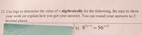 Use logs to determine the value of x algebraically for the following. Be sure to show 
your work (or explain how you got your answer). You can round your answers to 2
decimal places. 
b) 8^(2x-1)=56^(x+2)