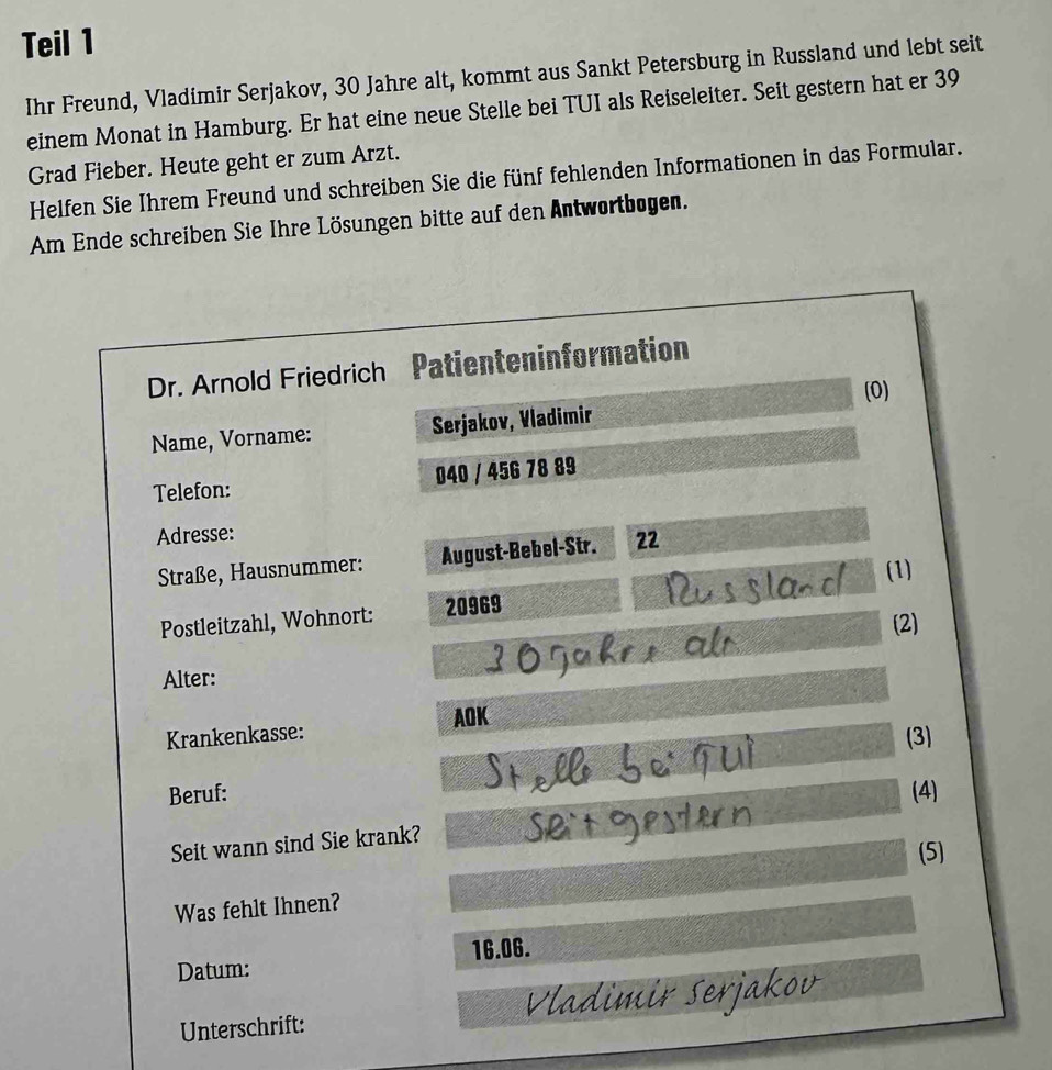 Teil 1 
Ihr Freund, Vladimir Serjakov, 30 Jahre alt, kommt aus Sankt Petersburg in Russland und lebt seit 
einem Monat in Hamburg. Er hat eine neue Stelle bei TUI als Reiseleiter. Seit gestern hat er 39
Grad Fieber. Heute geht er zum Arzt. 
Helfen Sie Ihrem Freund und schreiben Sie die fünf fehlenden Informationen in das Formular. 
Am Ende schreiben Sie Ihre Lösungen bitte auf den Antwortbogen. 
Dr. Arnold Friedrich Patienteninformation 
(0) 
Name, Vorname: Serjakov, Vladimir 
Telefon: 040 / 456 78 89 
Adresse: 
Straße, Hausnummer: August-Bebel-Str. 22 
(1) 
Postleitzahl, Wohnort: 20969 
(2) 
Alter: 
Krankenkasse: AOK 
(3) 
Beruf: (4) 
Seit wann sind Sie krank? 
Was fehlt Ihnen? (5) 
Datum: 16.06. 
Unterschrift: