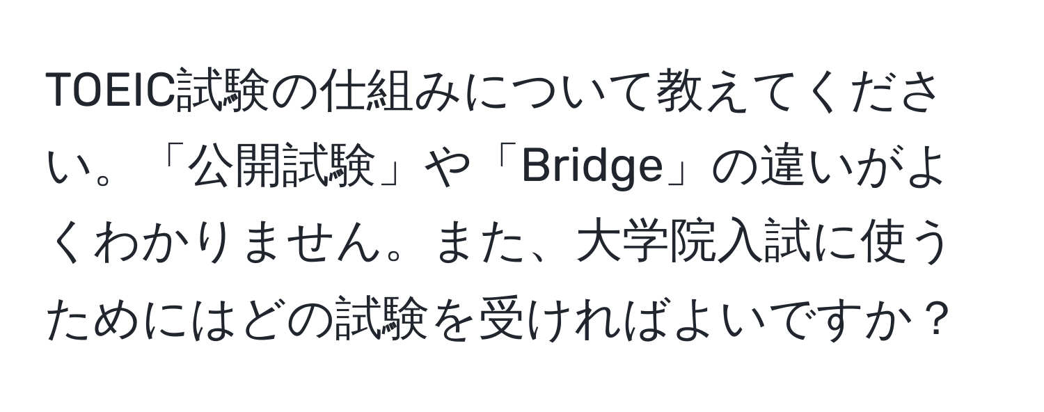 TOEIC試験の仕組みについて教えてください。「公開試験」や「Bridge」の違いがよくわかりません。また、大学院入試に使うためにはどの試験を受ければよいですか？