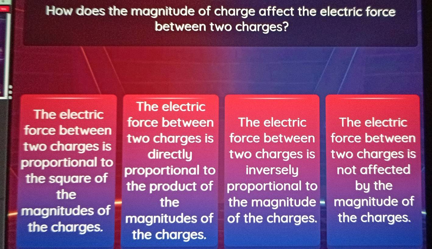 How does the magnitude of charge affect the electric force
between two charges?
The electric
The electric
force between The electric The electric
force between
two charges is two charges is force between force between
directly two charges is two charges is
proportional to
the square of proportional to inversely not affected
the
the product of proportional to by the
the the magnitude - magnitude of
magnitudes of magnitudes of of the charges. the charges.
the charges.
the charges.