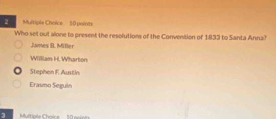 Who set out alone to present the resolutions of the Convention of 1833 to Santa Anna?
James B. Miller
William H. Wharton
Stephen F. Austin
Erasmo Seguin
3 Multiple Choice 10 noints