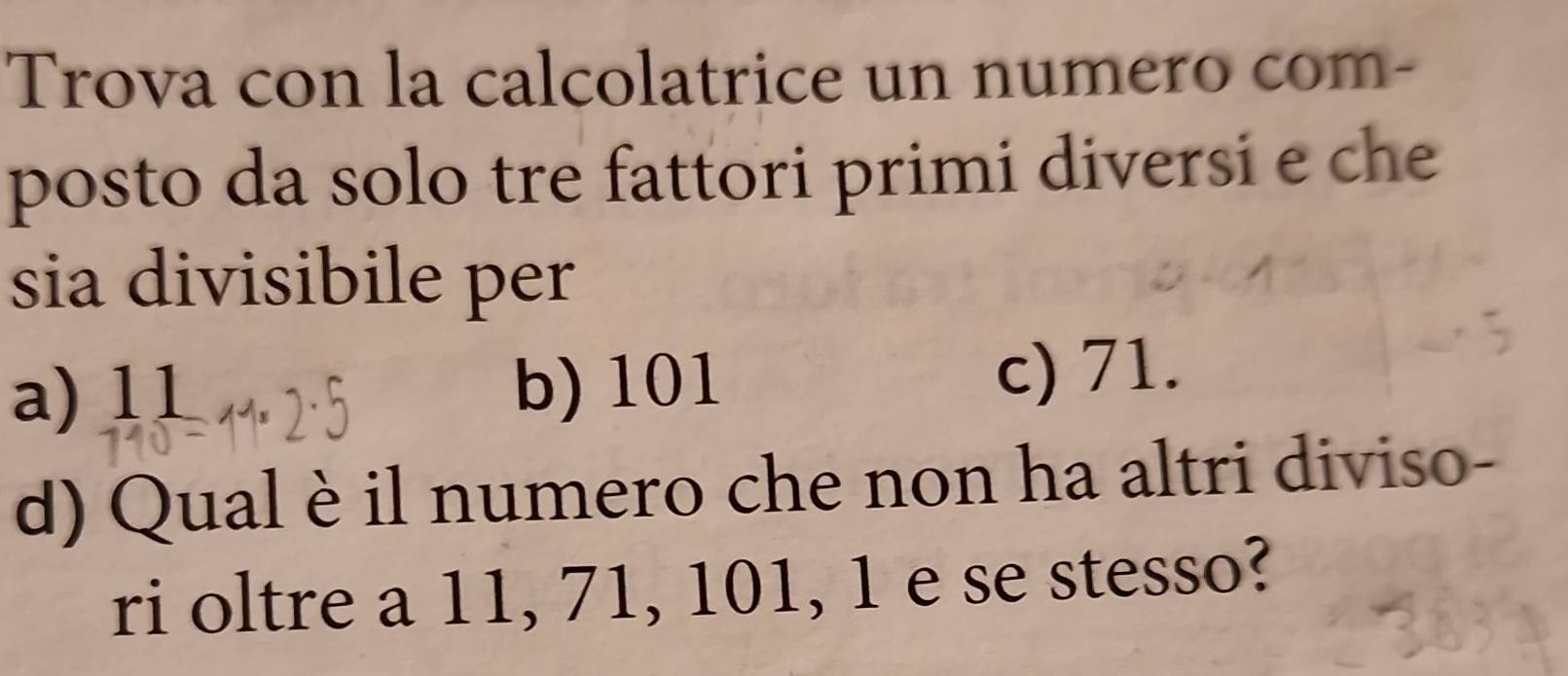 Trova con la calcolatrice un numero com-
posto da solo tre fattori primi diversi e che
sia divisibile per
a) 11 b) 101 c) 71.
d) Qual è il numero che non ha altri diviso-
ri oltre a 11, 71, 101, 1 e se stesso?