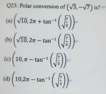 Polar conversion of (sqrt(3),-sqrt(7)) is?
(a) (sqrt(10),2π +tan^(-1)(sqrt(frac 7)3))
(b) (sqrt(10),2π -tan^(-1)(sqrt(frac 7)3))
(c) (10,π -tan^(-1)(sqrt(frac 7)3))
(d) (10,2π -tan^(-1)(sqrt(frac 7)3))