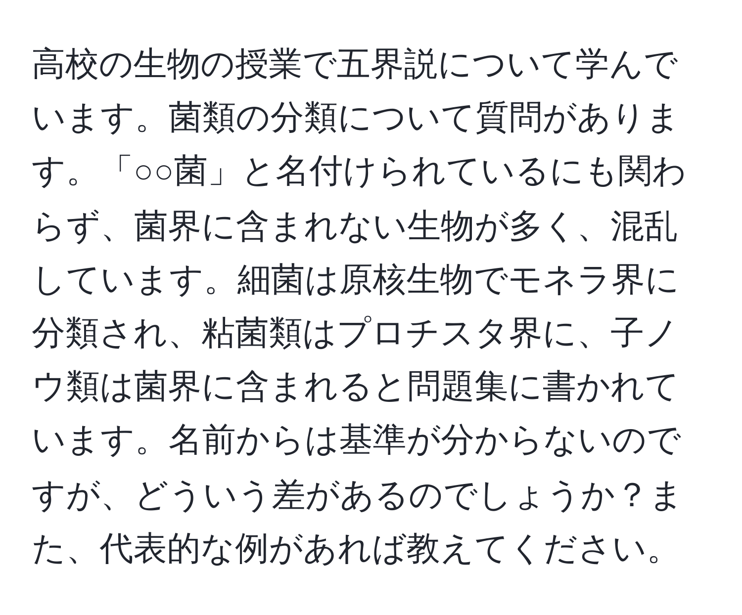 高校の生物の授業で五界説について学んでいます。菌類の分類について質問があります。「○○菌」と名付けられているにも関わらず、菌界に含まれない生物が多く、混乱しています。細菌は原核生物でモネラ界に分類され、粘菌類はプロチスタ界に、子ノウ類は菌界に含まれると問題集に書かれています。名前からは基準が分からないのですが、どういう差があるのでしょうか？また、代表的な例があれば教えてください。