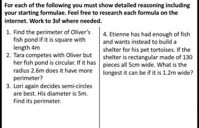 For each of the following you must show detailed reasoning including 
your starting formulae. Feel free to research each formula on the 
internet. Work to 3sf where needed. 
1. Find the perimeter of Oliver’s 4. Etienne has had enough of fish 
fish pond if it is square with and wants instead to build a 
length 4m shelter for his pet tortoises. If the 
2. Tara competes with Oliver but shelter is rectangular made of 130
her fish pond is circular. If it has pieces all 5cm wide. What is the 
radius 2.6m does it have more longest it can be if it is 1.2m wide? 
perimeter? 
3. Lori again decides semi-circles 
are best. His diameter is 5m. 
Find its perimeter.