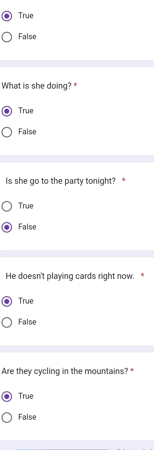 True
False
What is she doing? *
True
False
Is she go to the party tonight? *
True
False
He doesn't playing cards right now. *
True
False
Are they cycling in the mountains? *
True
False