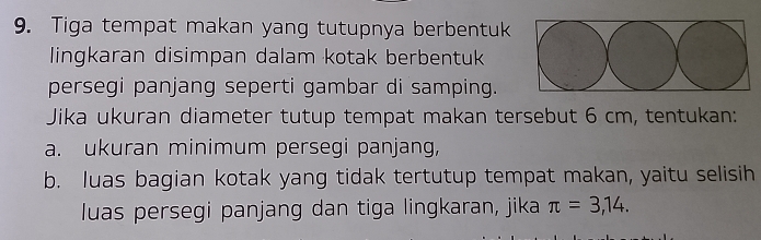 Tiga tempat makan yang tutupnya berbentuk 
lingkaran disimpan dalam kotak berbentuk 
persegi panjang seperti gambar di samping. 
Jika ukuran diameter tutup tempat makan tersebut 6 cm, tentukan: 
a. ukuran minimum persegi panjang, 
b. luas bagian kotak yang tidak tertutup tempat makan, yaitu selisih 
luas persegi panjang dan tiga lingkaran, jika π =3,14.