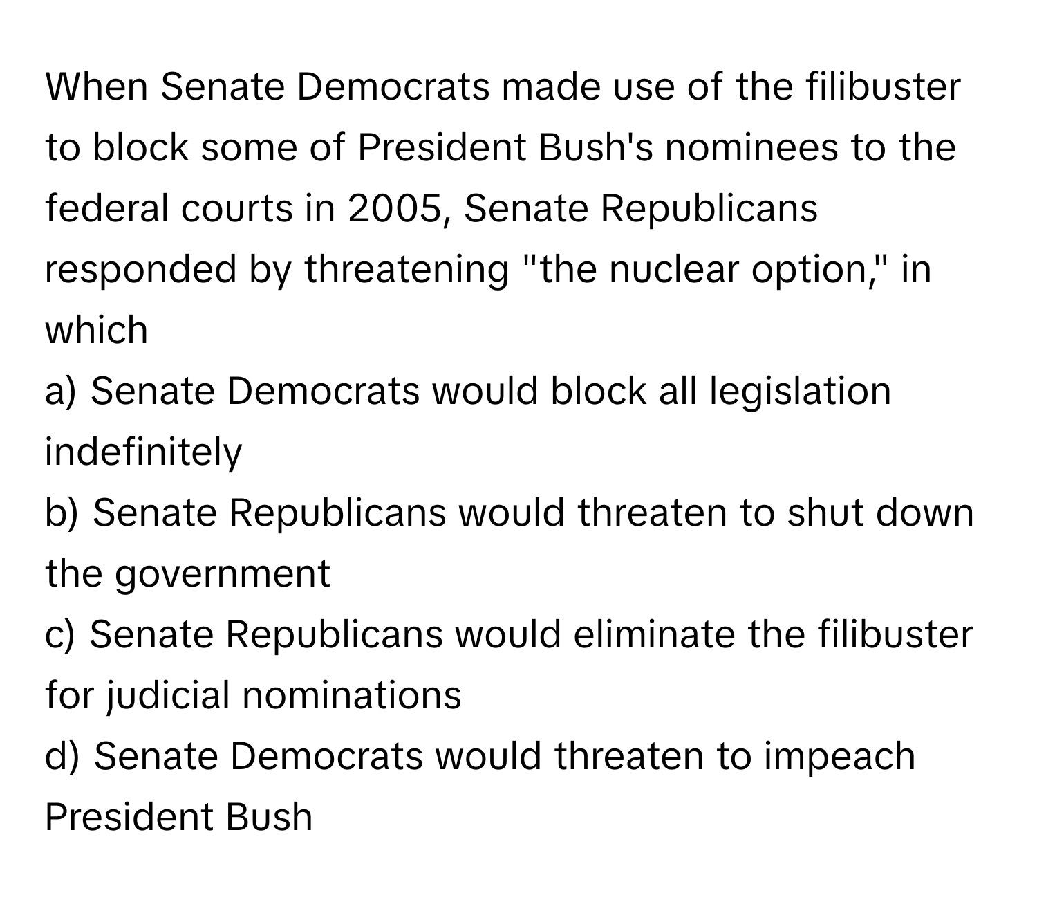 When Senate Democrats made use of the filibuster to block some of President Bush's nominees to the federal courts in 2005, Senate Republicans responded by threatening "the nuclear option," in which 

a) Senate Democrats would block all legislation indefinitely 
b) Senate Republicans would threaten to shut down the government 
c) Senate Republicans would eliminate the filibuster for judicial nominations 
d) Senate Democrats would threaten to impeach President Bush