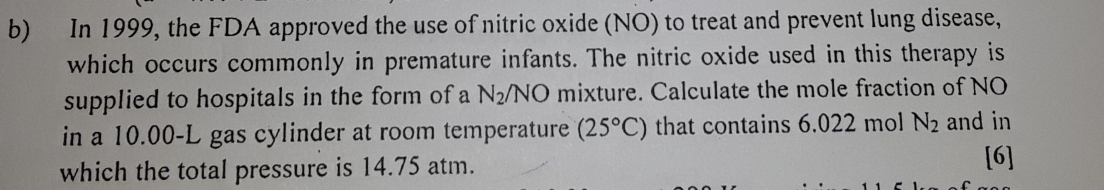 In 1999, the FDA approved the use of nitric oxide (NO) to treat and prevent lung disease, 
which occurs commonly in premature infants. The nitric oxide used in this therapy is 
supplied to hospitals in the form of a N_2/NO mixture. Calculate the mole fraction of NO 
in a 10.00-L gas cylinder at room temperature (25°C) that contains 6.022 mol N_2 and in 
which the total pressure is 14.75 atm. 
[6]