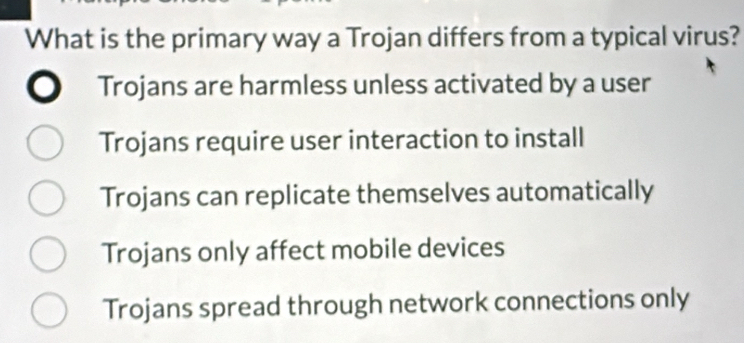 What is the primary way a Trojan differs from a typical virus?
Trojans are harmless unless activated by a user
Trojans require user interaction to install
Trojans can replicate themselves automatically
Trojans only affect mobile devices
Trojans spread through network connections only