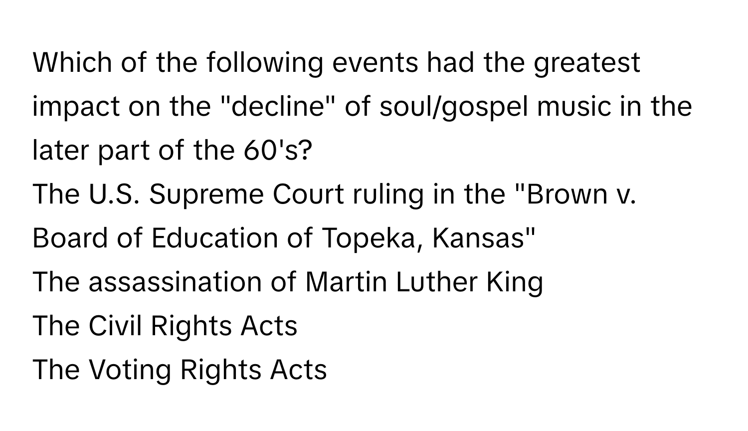 Which of the following events had the greatest impact on the "decline" of soul/gospel music in the later part of the 60's? 
The U.S. Supreme Court ruling in the "Brown v. Board of Education of Topeka, Kansas"
The assassination of Martin Luther King
The Civil Rights Acts
The Voting Rights Acts