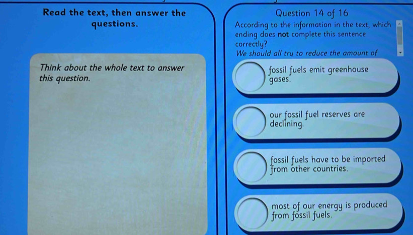 Read the text, then answer the Question 14 of 16
questions. According to the information in the text, which
ending does not complete this sentence
correctly?
We should all try to reduce the amount of
Think about the whole text to answer fossil fuels emit greenhouse
this question. gases.
our fossil fuel reserves are
declining.
fossil fuels have to be imported
from other countries.
most of our energy is produced
from fossil fuels.