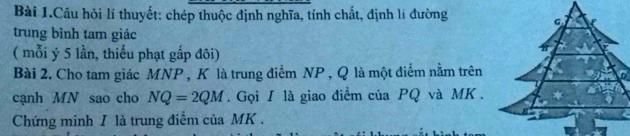 Bài 1.Câu hồi lí thuyết: chép thuộc định nghĩa, tính chất, định lí đường 
trung bình tam giác 
( mỗi ý 5 lần, thiếu phạt gắp đôi) 
Bài 2. Cho tam giác MNP , K là trung điểm NP , Q là một diểm nằm trên 
0 
cạnh MN sao cho NQ=2QM. Gọi I là giao điểm của PQ và MK. 
Chứng minh / là trung điểm của MK.