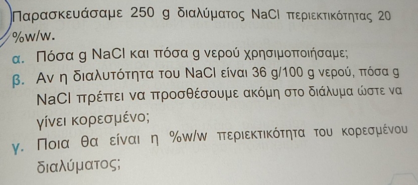 Ναρασκευάσαμε 250 g διαλύματος ΝαСΙ περιεκτικότητας 2
%w/w. 
α. Πόσα η ΝаСΙ καιαπόσα η νερού χρησιμοποιήσαμε; 
β. Αν η διαλυτότητα του ΝаСί είναι 36 g/ 100 g νερού, πόσα g 
ΝΑСΙ πρέπτει να προσθέσουμε ακόμη στο διάλυμα ώστε να 
γίνει κορεσμένο; 
γ. Ποια θαοείναι η % ωίω πτεριεκτικότητα του κορεσμένου 
διαλύματος;