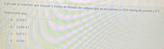 Calcular el volumen que ocupan 5 moles de dióxido de carbono que se encuentran a 1520 mmHg de presión y 0°C
Seleccione una:
a. 0,205 1
b. 2,69E-4 1
c. 0,073 I
d. 55,96 |