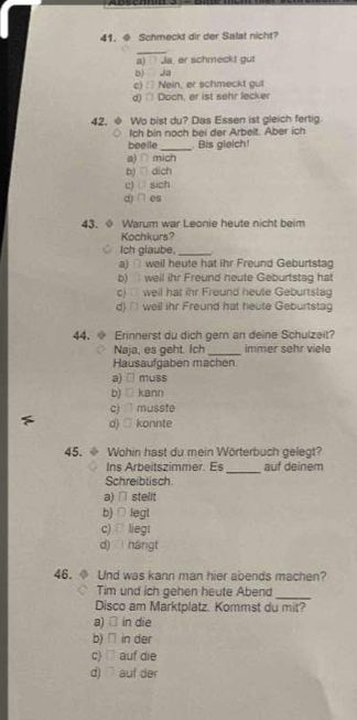 Schmeckt dir der Salat nicht?
_
a) Ja, er schmeckt gut
b) Ja
c) : Nein, er schmeckt gut
d) Doch, er ist sehr lecker
42. ◆ Wo bist du? Das Essen ist gleich fertig
Ich bin noch bei der Arbeit. Aber ich
beelle_ Bis gieich!
a)∩ mich
b) dich
c) sich
d) ∩ es
43. Warum war Leonie heute nicht beim
Kochkurs?
Ich glaube, _
a) □ weil heute hat ihr Freund Geburtstag
b) well ihr Freund heute Geburtstag hat
c) weil hat ihr Freund heute Geburtslag
d) ' weil ihr Freund hat heute Geburtstag
44. Erinnerst du dich gern an deine Schulzeit?
Naja, es geht. Ich_ immer sehr viele
Hausaufgaben machen
a) □ muss
b) □ kann
c) musste
d) □ konnte
45. ◆ Wohin hast du mein Wörterbuch gelegt?
_
Ins Arbeitszimmer. Es auf deinem
Schreibtisch.
a) □ stelit
b) ∩ legt
c) liegt
d) hángt
46. Und was kann man hier abends machen?
_
Tim und ich gehen heute Abend
Disco am Marktplatz. Kommst du mit?
a) □ in die
b) □ in der
c) □ auf die
d) ` auf der