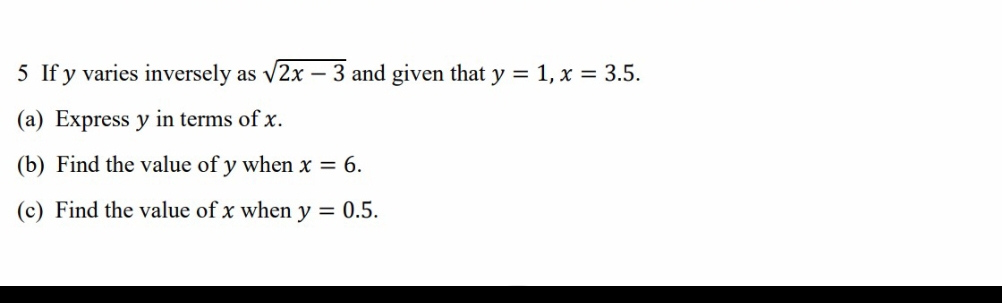 If y varies inversely as sqrt(2x-3) and given that y=1, x=3.5. 
(a) Express y in terms of x. 
(b) Find the value of y when x=6. 
(c) Find the value of x when y=0.5.