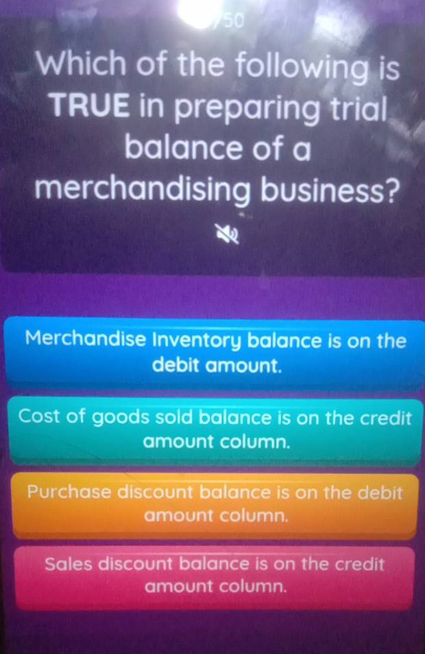 Which of the following is
TRUE in preparing trial
balance of a
merchandising business?
Merchandise Inventory balance is on the
debit amount.
Cost of goods sold balance is on the credit
amount column.
Purchase discount balance is on the debit
amount column.
Sales discount balance is on the credit
amount column.