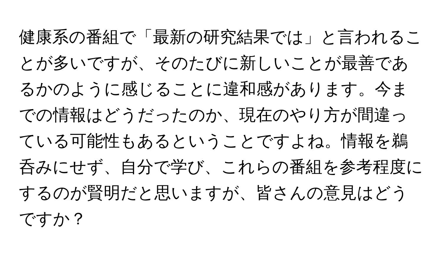 健康系の番組で「最新の研究結果では」と言われることが多いですが、そのたびに新しいことが最善であるかのように感じることに違和感があります。今までの情報はどうだったのか、現在のやり方が間違っている可能性もあるということですよね。情報を鵜呑みにせず、自分で学び、これらの番組を参考程度にするのが賢明だと思いますが、皆さんの意見はどうですか？