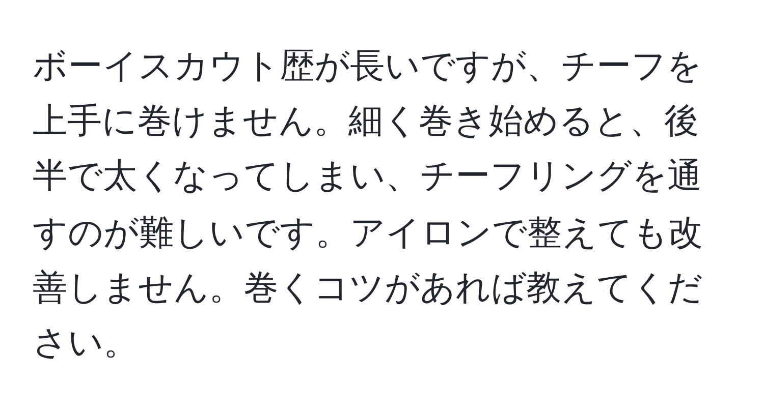 ボーイスカウト歴が長いですが、チーフを上手に巻けません。細く巻き始めると、後半で太くなってしまい、チーフリングを通すのが難しいです。アイロンで整えても改善しません。巻くコツがあれば教えてください。