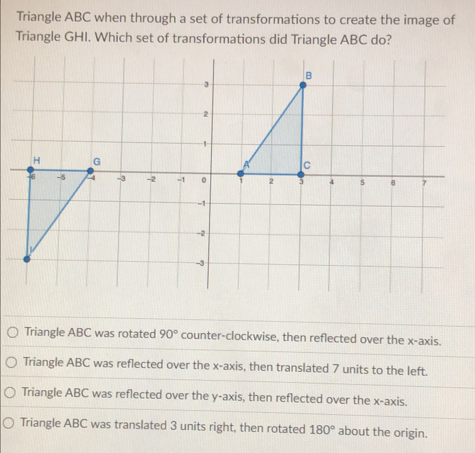 Triangle ABC when through a set of transformations to create the image of
Triangle GHI. Which set of transformations did Triangle ABC do?
Triangle ABC was rotated 90° counter-clockwise, then reflected over the x-axis.
Triangle ABC was reflected over the x-axis, then translated 7 units to the left.
Triangle ABC was reflected over the y-axis, then reflected over the x-axis.
Triangle ABC was translated 3 units right, then rotated 180° about the origin.