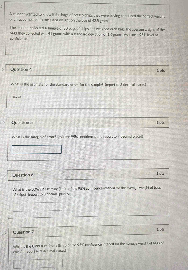 A student wanted to know if the bags of potato chips they were buying contained the correct weight 
of chips compared to the listed weight on the bag of 42.5 grams. 
The student collected a sample of 30 bags of chips and weighed each bag. The average weight of the 
bags they collected was 41 grams with a standard deviation of 1.6 grams. Assume a 95% level of 
confidence. 
Question 4 1 pts 
What is the estimate for the standard error for the sample? (report to 3 decimal places)
0.292
Question 5 1 pts 
What is the margin of error? (assume 95% confidence, and report to 7 decimal places) 
| 
Question 6 1 pts 
What is the LOWER estimate (limit) of the 95% confidence interval for the average weight of bags 
of chips? (report to 3 decimal places) 
Question 7 1 pts 
What is the UPPER estimate (limit) of the 95% confidence interval for the average weight of bags of 
chips? (report to 3 decimal places)